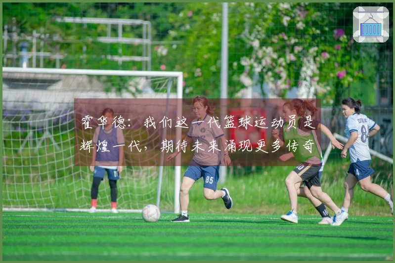 霍华德：我们这一代篮球运动员是辉煌一代，期待未来涌现更多传奇人物