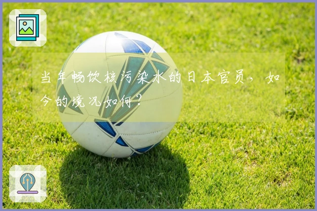 当年畅饮核污染水的日本官员，如今的境况如何？