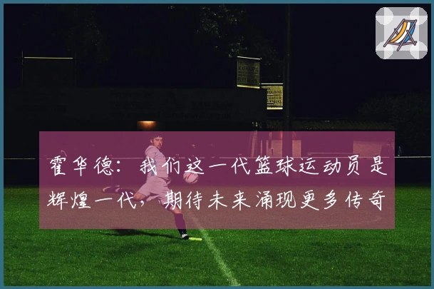 霍华德：我们这一代篮球运动员是辉煌一代，期待未来涌现更多传奇人物