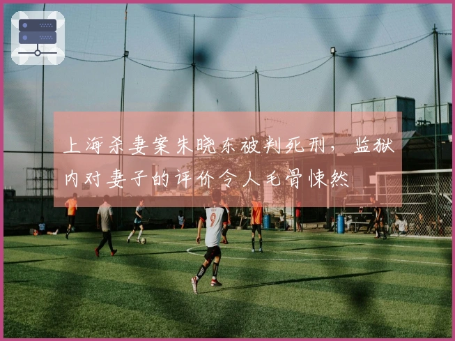 上海杀妻案朱晓东被判死刑，监狱内对妻子的评价令人毛骨悚然