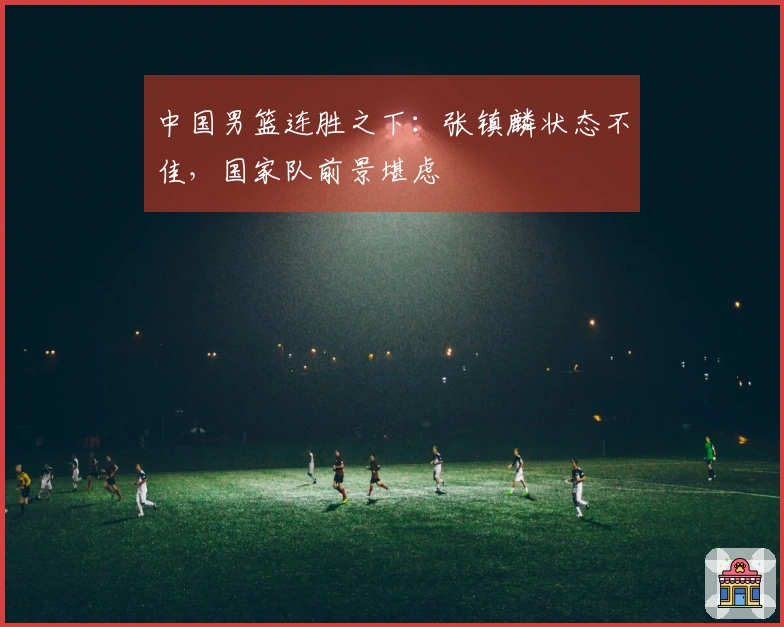 中国男篮连胜之下：张镇麟状态不佳，国家队前景堪虑