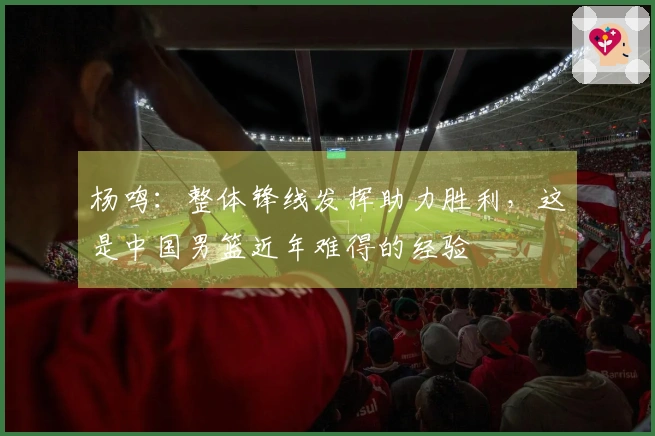 杨鸣：整体锋线发挥助力胜利，这是中国男篮近年难得的经验