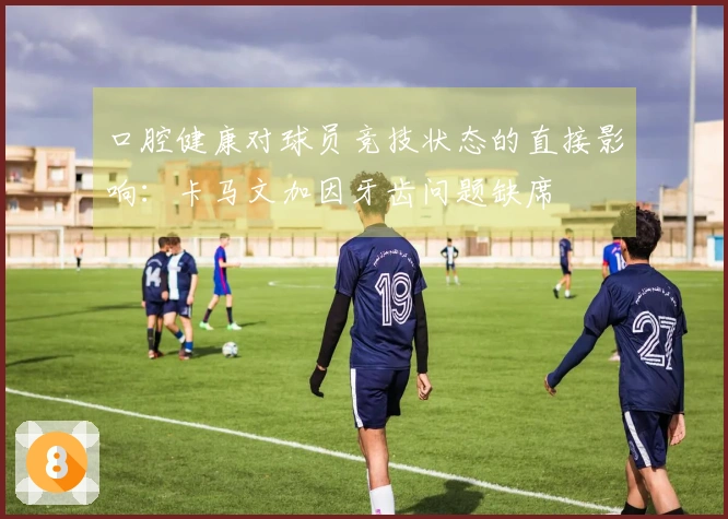 口腔健康对球员竞技状态的直接影响：卡马文加因牙齿问题缺席