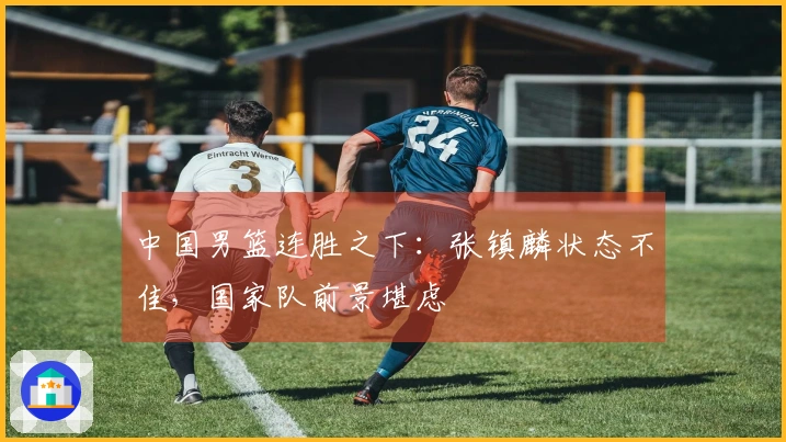 中国男篮连胜之下：张镇麟状态不佳，国家队前景堪虑