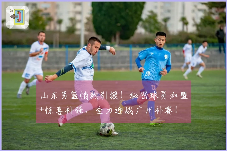 山东男篮悄然引援！秘密球员加盟+惊喜补强，全力迎战广州补赛！