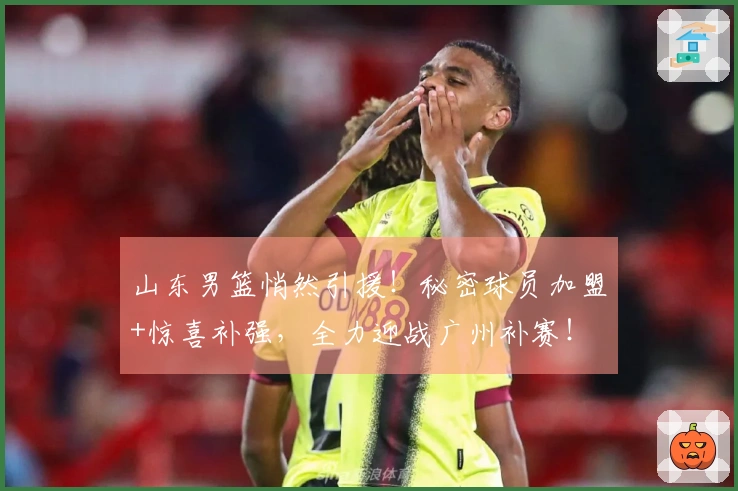 山东男篮悄然引援！秘密球员加盟+惊喜补强，全力迎战广州补赛！