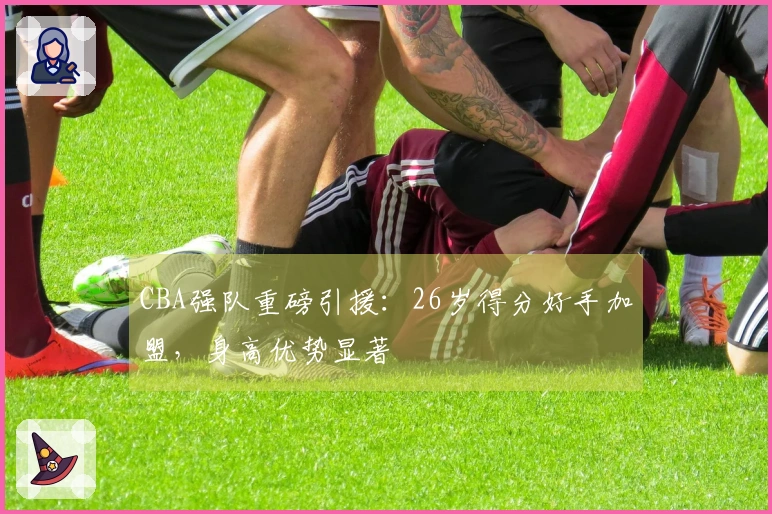 CBA强队重磅引援：26岁得分好手加盟，身高优势显著