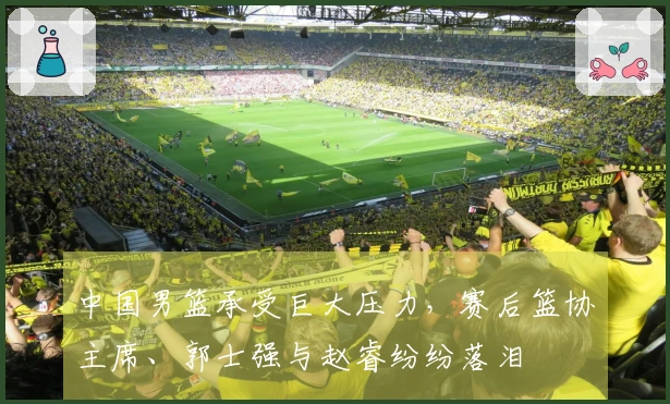 中国男篮承受巨大压力，赛后篮协主席、郭士强与赵睿纷纷落泪