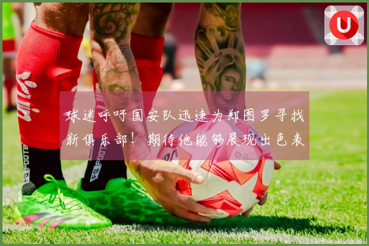 球迷呼吁国安队迅速为郑图罗寻找新俱乐部！期待他能够展现出色表现，引发关注