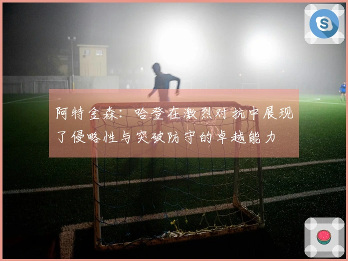 阿特金森：哈登在激烈对抗中展现了侵略性与突破防守的卓越能力