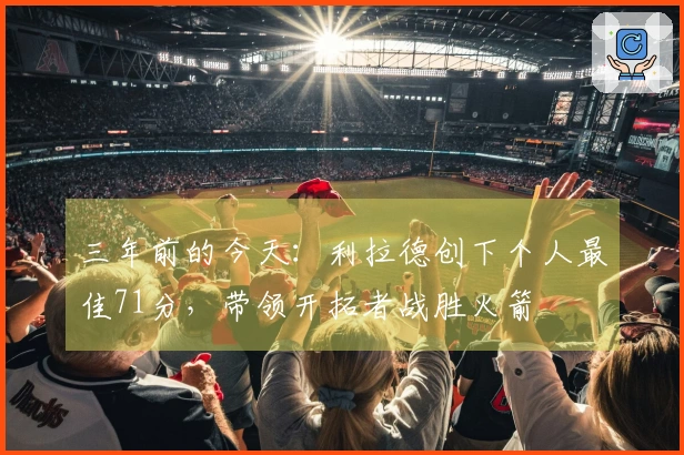 三年前的今天：利拉德创下个人最佳71分，带领开拓者战胜火箭