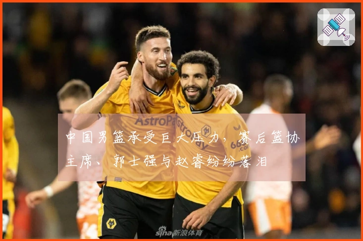 中国男篮承受巨大压力，赛后篮协主席、郭士强与赵睿纷纷落泪