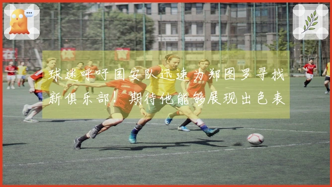 球迷呼吁国安队迅速为郑图罗寻找新俱乐部！期待他能够展现出色表现，引发关注