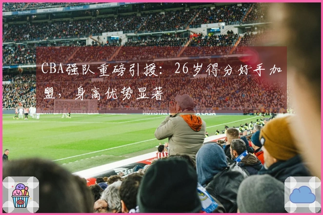 CBA强队重磅引援：26岁得分好手加盟，身高优势显著